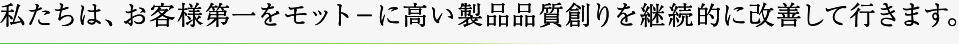 私たちは、お客様第一をモット－に高い製品品質創りを継続的に改善して行きます。